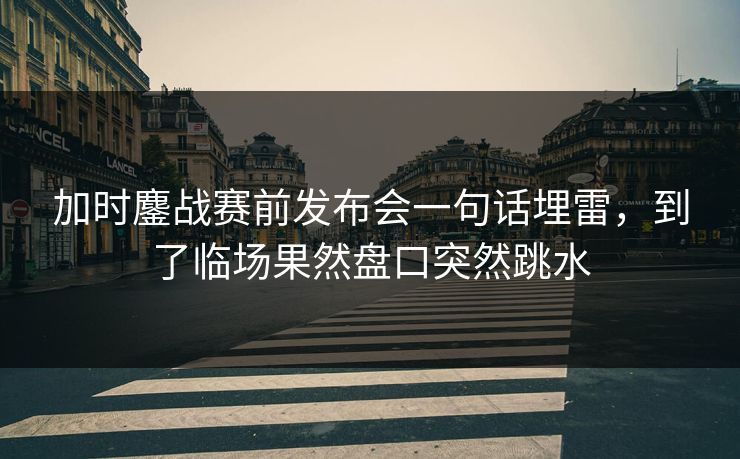 加时鏖战赛前发布会一句话埋雷，到了临场果然盘口突然跳水