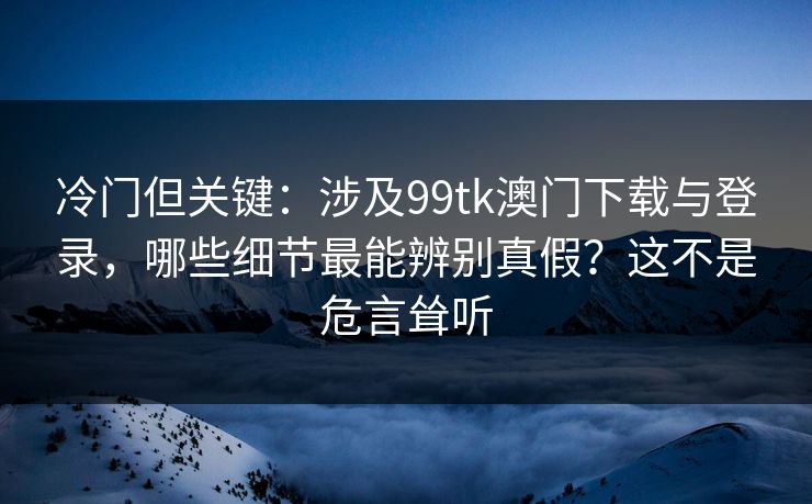 冷门但关键：涉及99tk澳门下载与登录，哪些细节最能辨别真假？这不是危言耸听