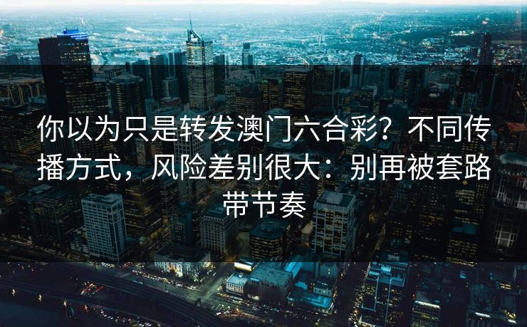 你以为只是转发澳门六合彩？不同传播方式，风险差别很大：别再被套路带节奏