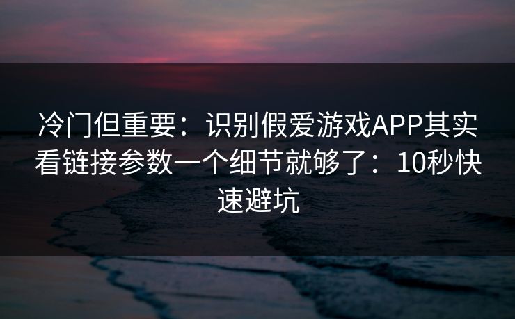 冷门但重要：识别假爱游戏APP其实看链接参数一个细节就够了：10秒快速避坑