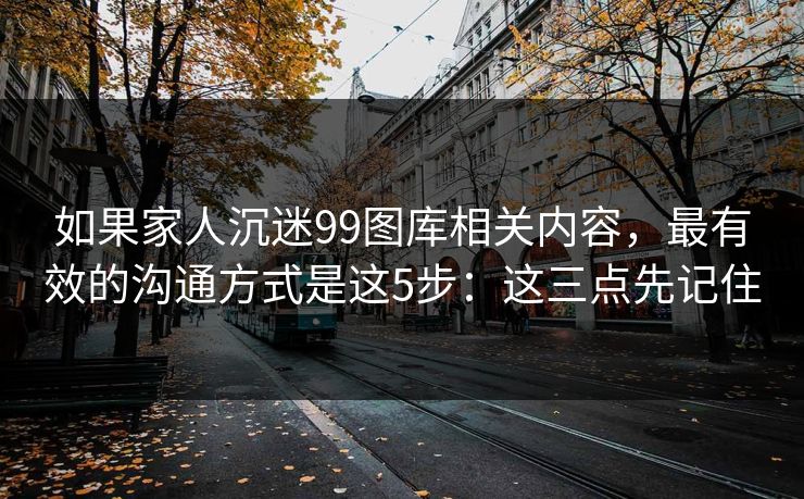 如果家人沉迷99图库相关内容，最有效的沟通方式是这5步：这三点先记住