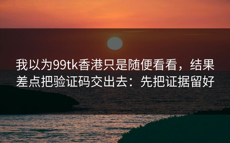 我以为99tk香港只是随便看看，结果差点把验证码交出去：先把证据留好
